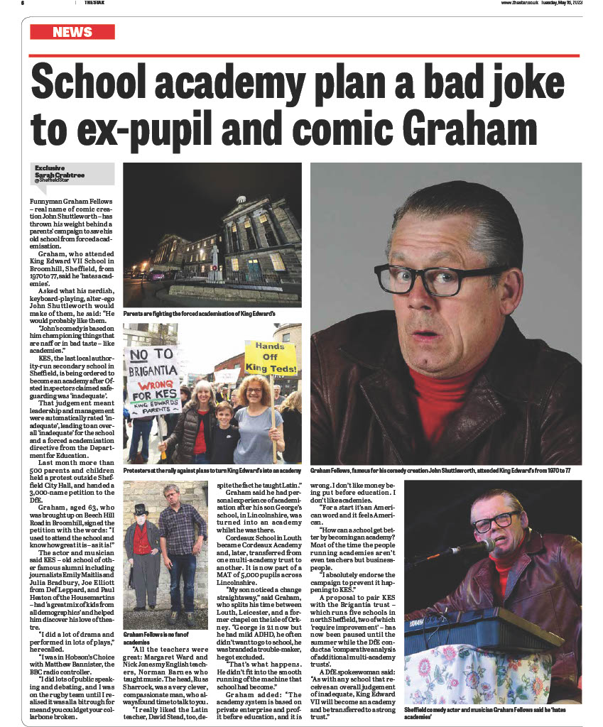 Academy plan for Sheffield's King Edward's is a bad joke to former pupil and comic Graham Fellows
Funnyman Graham Fellows – real name of comic creation John Shuttleworth – has thrown his weight behind a parents’ campaign to save his old school from forced academisation.
By Sarah Crabtree
Published 15th May 2023, 18:11 BST
Updated 15th May 2023, 18:12 BST
Graham, who attended King Edward VII School in Broomhill, Sheffield, from 1970 to ‘77, said he ‘hates academies’.
Asked what his nerdish, keyboard-playing, alter-ego John Shuttleworth would make of them, he said: “He would probably like them. John‘s comedy is based on him championing things that are naff or in bad taste – like academies.”
KES, the last local authority-run secondary school in Sheffield, is being ordered to become an academy after Ofsted inspectors claimed safeguarding was ‘inadequate’. That judgement meant leadership and management were automatically rated ‘inadequate’, leading to an overall ‘inadequate’ for the school and a forced academisation directive from the Department for Education.
Last month more than 500 parents and children held a demonstration on the steps of Sheffield City Hall, and handed a petition of 3,000 names to the DfE.
Graham, aged 63, who was brought up on Beech Hill Road in Broomhill, signed the petition with the words: “I used to attend the school and know how great it is – as it is!”
The actor and musician said KES – old school of other famous alumni including journalists Emily Maitlis and Julia Bradbury, Joe Elliott from Def Leppard, and Paul Heaton of the Housemartins – had ‘a great mix of kids from all demographics’ and helped him discover his love of theatre.
“I did a lot of drama and performed in lots of plays,” he recalled. “I was in Hobson’s Choice with Matthew Bannister, the BBC radio controller. I did lots of public speaking and debating, and I was on the rugby team until I realised it was all a bit rough for me and you could get your collarbone broken.
“All the teachers were great: Margaret Ward and Nick Jones my English teachers, Norman Barnes who taught music. The head, Russ Sharrock, was a very clever, compassionate man, who always found time to talk to you. I really liked the Latin teacher, David Stead, too, despite the fact he taught Latin.”
Graham said he had personal experience of academisation after his son George’s school, in Lincolnshire, was turned into an academy whilst he was there.
Cordeaux School in Louth became Cordeaux Academy and, later, transferred from one multi-academy trust to another. It is now part of a MAT of 5,000 pupils across Lincolnshire.
“My son noticed a change straightaway,” said Graham, who splits his time between Louth, Leicester, and a former chapel on the isle of Orkney. “George is 21 now but he had mild ADHD, he often didn’t want to go to school, he was branded a trouble-maker, he got excluded.“That’s what happens. He didn’t fit into the smooth running of the machine that school had become.”
Graham added: “The academy system is based on private enterprise and profit before education, and it is wrong. I don’t like money being put before education. I don’t like academies. For a start it’s an American word and it feels American.
“How can a school get better by becoming an academy? Most of the time the people running academies aren’t even teachers but businesspeople. I absolutely endorse the campaign to prevent it happening to KES.”
A proposal to pair KES with the Brigantia trust – which runs five schools in north Sheffield, two of which ‘require improvement’ – has now been paused until the summer while the DfE conducts a ‘comparative analysis of additional multi-academy trusts’.
A DfE spokeswoman said: “As with any school that receives an overall judgement of inadequate, King Edward VII will become an academy and be transferred to a strong trust.”

